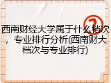 西南财经大学属于什么档次，专业排行分析(西南财大档次与专业排行)