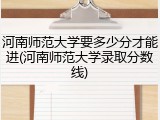 河南师范大学要多少分才能进(河南师范大学录取分数线)