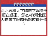 河北医科大学临床学院图书馆在哪里，怎么样(河北医大临床学院图书馆位置评价)