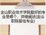 金山职业技术学院最好的专业是哪个，详细阐述(金山职院最佳专业)