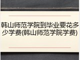 韩山师范学院到毕业要花多少学费(韩山师范学院学费)
