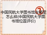 中国民航大学图书馆在哪里，怎么样(中国民航大学图书馆位置评价)