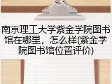 南京理工大学紫金学院图书馆在哪里，怎么样(紫金学院图书馆位置评价)