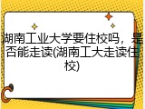 湖南工业大学要住校吗，是否能走读(湖南工大走读住校)