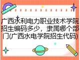 广西水利电力职业技术学院招生编码多少，隶属哪个部门(广西水电学院招生代码)