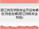 丽江师范学院专业开设有哪些,特色在哪(丽江师院专业特色)