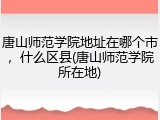 唐山师范学院地址在哪个市，什么区县(唐山师范学院所在地)
