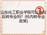 山东化工职业学院可以进校后转专业吗？(校内转专业政策)