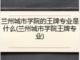 兰州城市学院的王牌专业是什么(兰州城市学院王牌专业)