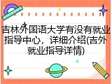 吉林外国语大学有没有就业指导中心，详细介绍(吉外就业指导详情)