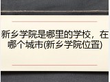 新乡学院是哪里的学校，在哪个城市(新乡学院位置)