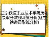 辽宁铁道职业技术学院历年录取分数线深度分析(辽宁铁道录取线分析)