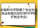 安徽新华学院哪个专业毕业就业前景比较好(新华学院好就业专业)