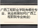 广西工程职业学院有哪些专业，就业前景如何(广西工程职院专业就业)