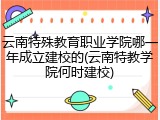 云南特殊教育职业学院哪一年成立建校的(云南特教学院何时建校)