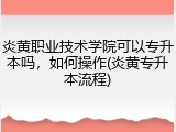 炎黄职业技术学院可以专升本吗，如何操作(炎黄专升本流程)