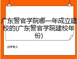 广东警官学院哪一年成立建校的(广东警官学院建校年份)