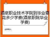 酒泉职业技术学院到毕业要花多少学费(酒泉职院毕业学费)
