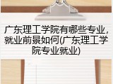 广东理工学院有哪些专业，就业前景如何(广东理工学院专业就业)
