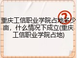 重庆工信职业学院占地多少亩，什么情况下成立(重庆工信职业学院占地)