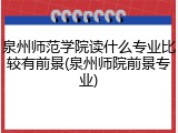 泉州师范学院读什么专业比较有前景(泉州师院前景专业)