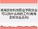 青海农牧科技职业学院毕业可以找什么样的工作(青海农牧毕业去向)