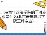 北京青年政治学院的王牌专业是什么(北京青年政治学院王牌专业)