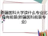新疆医科大学读什么专业比较有前景(新疆医科前景专业)