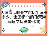 天津海运职业学院招生编码多少，隶属哪个部门(天津海运学院隶属何部)