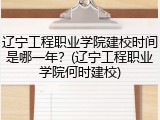 辽宁工程职业学院建校时间是哪一年？(辽宁工程职业学院何时建校)