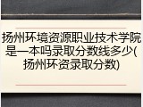 扬州环境资源职业技术学院是一本吗录取分数线多少(扬州环资录取分数)