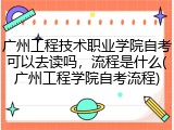 广州工程技术职业学院自考可以去读吗,流程是什么(广州工程学院自考流程)