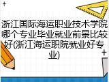 浙江国际海运职业技术学院哪个专业毕业就业前景比较好(浙江海运职院就业好专业)