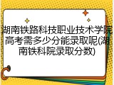 湖南铁路科技职业技术学院高考需多少分能录取呢(湖南铁科院录取分数)