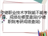宁德职业技术学院能不能考研，成绩在哪里查询(宁德职院考研成绩查询)