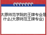 太原师范学院的王牌专业是什么(太原师范王牌专业)