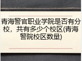 青海警官职业学院是否有分校，共有多少个校区(青海警院校区数量)