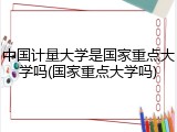 中国计量大学是国家重点大学吗(国家重点大学吗)