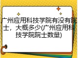 广州应用科技学院有没有院士，大概多少(广州应用科技学院院士数量)