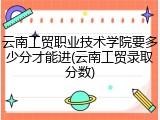云南工贸职业技术学院要多少分才能进(云南工贸录取分数)
