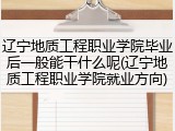 辽宁地质工程职业学院毕业后一般能干什么呢(辽宁地质工程职业学院就业方向)