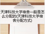 天津科技大学宿舍一般是怎么分配的(天津科技大学宿舍分配方式)