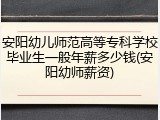 安阳幼儿师范高等专科学校毕业生一般年薪多少钱(安阳幼师薪资)