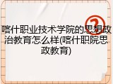喀什职业技术学院的思想政治教育怎么样(喀什职院思政教育)