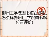 柳州工学院图书馆在哪里，怎么样(柳州工学院图书馆位置评价)