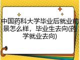 中国药科大学毕业后就业前景怎么样，毕业生去向(药学就业去向)