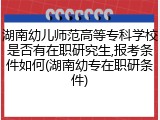 湖南幼儿师范高等专科学校是否有在职研究生,报考条件如何(湖南幼专在职研条件)