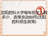 沈阳药科大学每年招生人数多少，政策变动如何(沈阳药科招生政策)
