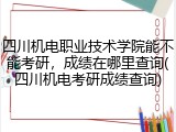 四川机电职业技术学院能不能考研，成绩在哪里查询(四川机电考研成绩查询)