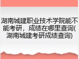 湖南城建职业技术学院能不能考研，成绩在哪里查询(湖南城建考研成绩查询)